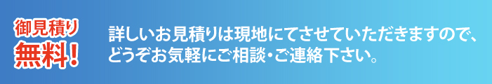 詳しいお見積りは現地にてさせていただきますので、どうぞお気軽にご相談・ご連絡下さい。