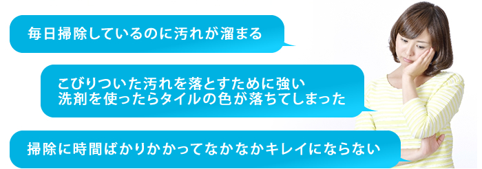 毎日掃除しているのに汚れが溜まる/こびりついた汚れを落とすために強い洗剤を使ったらタイルの色が落ちてしまった/掃除に時間ばかりかかってなかなかキレイにならない